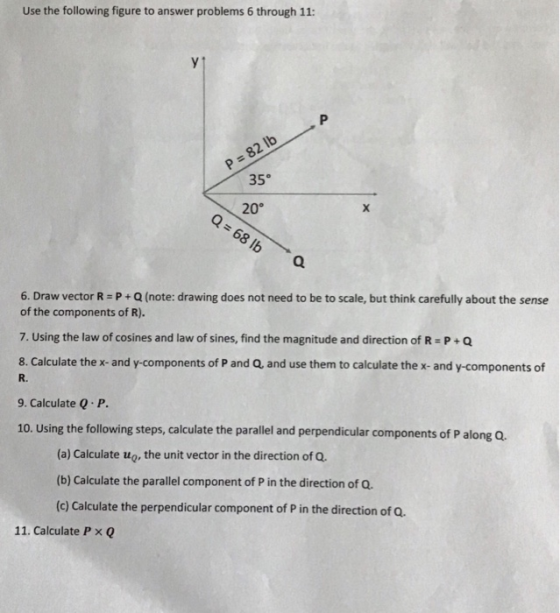 Use the following figure to answer problems 6 through 11: 9 35° 20° 16 6. Draw vector R-P+Q (note: drawing does not need to be to scale, but think carefully about the sense of the components of R). 7. Using the law of cosines and law of sines, find the magnitude and direction of R P+Q 8. Calculate the x-and y-components of P and Q, and use them to calculate the x- and y-components of R. 9. Calculate Q P. 10. Using the following steps, calculate the parallel and perpendicular components of P along Q. (a) Calculate ug, the unit vector in the direction of Q (b) Calculate the parallel component of P in the direction of Q (c) Calculate the perpendicular component of P in the direction of O 11. Calculate P x Q