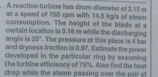 A reaction turbine has drum diameter of 2.15 m at a speed of 750 rpm with 14.5 kg/s of steam consumption. The height of the blade at a certain location is 0.16 m while the discharging angle is 25. The pressure at this place is 4 bar and dryness fraction is 0.97. Estimate the power developed in the particular ring by assuming the turbine efficiency of 75%. Also find the heat drop while the steam passing over the pair of