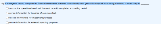 16) A managerial report, compared to financial statements prepared in conformity with generally accepted accounting principles, is most likely to Ofocus on the operational results of the most recently completed accounting period Oprovide information for issuance of common stock Obe used by investors for investment purposes Oprovide information for external reporting purposes