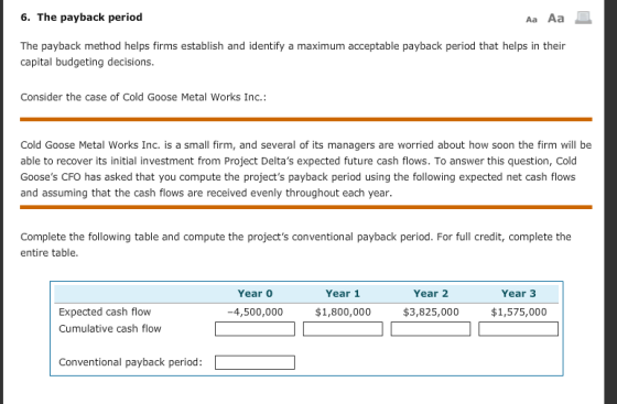 6. The payback period Aa Aa The payback method helps firms establish and identify a maximum acceptable payback period that helps in their capital budgeting decisions. Consider the case of Cold Goose Metal Works Inc.: Cold Goose Metal Works Inc. is a small firm, and several of its managers are worried about how soon the firm will be able to recover its initial investment from Project Deltas expected future cash flows. To answer this question, Cold Gooses CFO has asked that you compute the projects payback period using the following expected net cash flows and assuming that the cash flows are received evenly throughout each year. Complete the following table and compute the projects conventional payback period. For full credit, complete the entire table Year 0 Year 1 Year 2 Year 3 Expected cash flow Cumulative cash flow 4,500,000 $1,800,000 $3,825,000 $1,575,000 Conventional payback period: