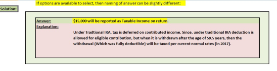 If options are available to select, then naming of answer can be slightly different: Solution: Answer: $15,000 will be reported as Taxable Income on return. Explanation Under Tradtional IRA, tax is deferred on contributed income. Since, under traditional IRA deduction is allowed for eligible contribution, but when it is withdrawn after the age of 59.5 years, then the withdrawal (Which was fully deductible) will be taxed per current normal rates (in 2017)