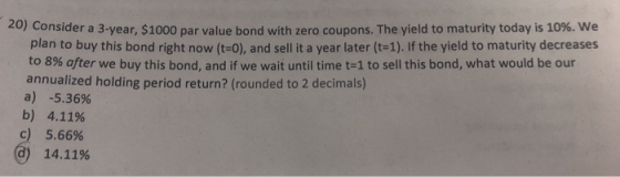 20) Consider a 3-year, $1000 par value bond with zero coupons. The yield to maturity today is 10%. We plan to buy this bond r