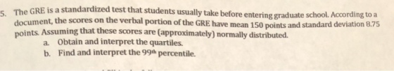 is a standardized test that students usually take before entering graduate s 5. The GRE chool. According to a document, the scores on the verbal portion of the GRE have mean 150 points and standard deviation 8.75 points. Assu ming that these scores are (approximately) normally distributed. a Obtain and interpret the quartiles. b. Find and interpret the 99h percentile.
