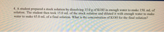 4. A student prepared a stock solution by dissolving 15.0 g of KOH in enough water to make 150. mL of solution. The student t