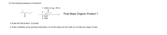 For the following sequence of reactions: 1. LDA (1.2 eq. -78 C) Final Major Organic Product? H 3. HO 4. heat a. Draw the fina