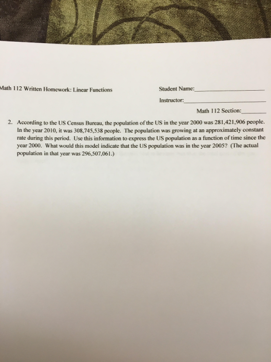 Math 112 Written Homework: Linear Functions Student Name: Instructor: Math 112 Section: 2. According to the US Census Bureau, the population of the US in the year 2000 was 281,421,906 people In the year 2010, it was 308,745,538 pcople. The population was growing at an approximately constant rate during this period. Use this information to express the US population as a function of time since the year 2000. What would this model indicate that the US population was in the year 2005? (The actual population in that year was 296,507,061.)