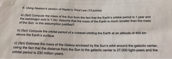 6. Using Nowtons version of Keplers Third Law (15 points). a) (5pt) Compute the semimajor the mass of the Sun from the fact that the Earths orbital period is 1 year and axis is 1 AU. Assume that the mass of the Earth is much smaller than the mass of the Sun. Is this assumption justified? pt) Compute the orbital period of a cubesat orbiting the Earth at an altitude of 400 km above the Earths surface. c) (5pt) Estimate the mass of the Galaxy enclosed by the Suns orbit around the galactic ct that the distance from the Sun to the galactic center is 27,000 light-years and the orbital period is 230 million years