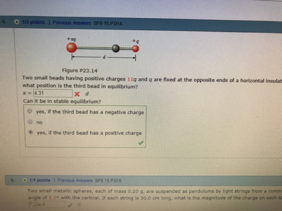 O 1/2 points l Previous Answers SF6 15 P014 +nO Figure P23.14 Two small beads having positive charges 11q and q are fixed at the opposite ends of a horizontal insulat what position is the third bead in equilibrium? x-4.31 X d Can it be in stable equilibrium? O yes, if the third bead has a negative charge O no o yes, if the third bead has a positive charge 5. 1/1 points 1 Previous Answers SF6 15 Two small metallic spheres, each of mass 0.20 g, are suspended as pendulums by light strings from a comm angle of 5.0° with the vertical. If each string is 30.0 cm long, what is the magnitude of the charge on each sp
