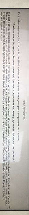 TOPIC DESCRIPTION For this d , discuss the reasons why you agree or disagree with the above statement. What evidence from the lesson or outside research can you find that supports your stand? in your post evidence for In a post of several How can you costs of college, and opportunity costs. Why should a person earn a college degree, and if you disagree, why would a person be better off not going to college? Be sure to focus primanily on economic issues in your post and ideas we