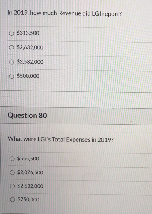 In 2019, how much Revenue did LGI report? O $313,500 O $2,632,000 O $2,532,000 O $500,000 Question 80 What were LGIs Total E