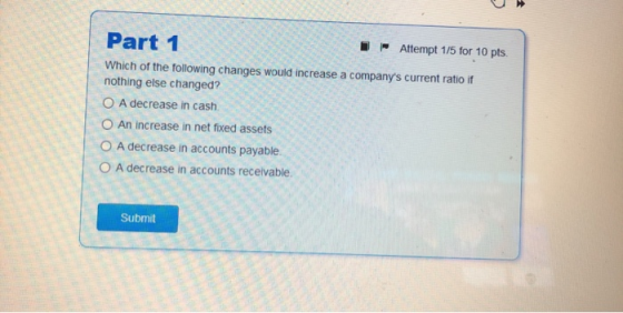 Part 1 Attempt 1/5 for 10 pts. Which of the following changes would increase a companys current ratio if nothing else change