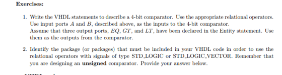 Exercises: 1. Write the VHDL statements to describe a 4-bit comparator. Use the appropriate relational operators. Use input ports A and B, described above, as the inputs to the 4-bit comparator. Assume that three output ports, EQ, GT, and LT, have been declared in the Entity statement. Use them as the outputs from the comparator 2. Identify the package (or packages) that must be included in your VHDL code in order to use the relational operators with signals of type STD LOGIC or STD_LOGIC.VECTOR. Remember that you are designing an unsigned comparator. Provide your answer below