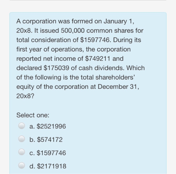A corporation was formed on January 1, 20x8. It issued 500,000 common shares for total consideration of $1597746. During its first year of operations, the corporation reported net income of $749211 and declared $175039 of cash dividends. Which of the following is the total shareholders equity of the corporation at December 31, 20x8? Select one: a. $2521996 b. $574172 c. $1597746 d. $2171918