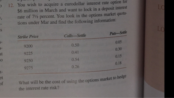 12. You wish to acquire a eurodollar interest rate option for LC $6 million in March and want to lock in a deposit interest rate of 7½ percent. You look in the options market quota. tions under Mar and find the following information: LC Strike Price 9200 9225 9250 9275 Calls-Settle 0.50 0.41 0.54 0.26 Puts -Sette 0.05 0.30 0.15 0.18 at 1- et of What will be the cost of using the options market to he the interest rate risk?