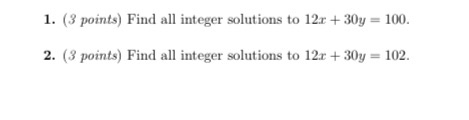 1. (3 points) Find all integer solutions to 12x + 30y = 100. 2. (3 points) Find all integer solutions to 12x + 30y = 102.