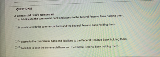 QUESTION 8 A commercial banks reserves are A. liabilities to the commercial bank and assets to the Federal Reserve Bank hold