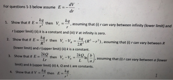 dV dr For questions 1-3 below assume E 1Sowtat t kq assuming that () can vany between nfinity (lower limit) and r (upper limit) (ii) k is a constant and (ii) V at infinity is zero. 2. Show that if E=Rs r then V, VR= q (R2 r2), assuming that (i)rcan vary between R thatif E - kgr then V, -v, - ko (R-), assuming that () r can vary between R 2R3 (lower limit) and r (upper limit) (i) k is a constant. 3. Show that if Ethen V. -v, - R n2, assuming that ()r can vary between a (lower Lr limit) and b (upper limit) (ii) k, Q and L are constants. A. Show that if V -kg then E-K