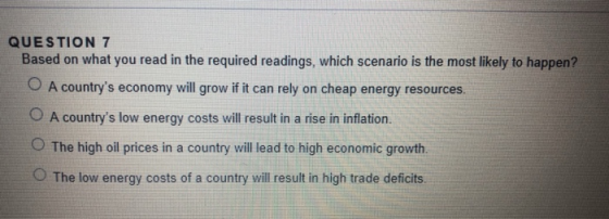 QUESTION 7 Based on what you read in the required readings, which scenario is the most likely to happen? A countrys economy will grow if it can rely on cheap energy resources A countrys low energy costs will resut in a rise in inlation. O The high oil prices in a country will lead to high economic growth. O The low energy costs of a country will result in high trade deficits