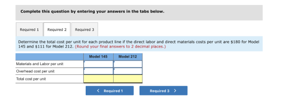 Complete this question by entering your answers in the tabs below Required 1 Required 2Required 3 Determine the total cost per unit for each product line if the direct labor and direct materials costs per unit are $180 for Model 145 and $111 for Model 212. (Round your final answers to 2 decimal places.) Model 145 Model 212 Materials and Labor per unit Overhead cost per unit Total cost per unit K Required 1 Required 3 >