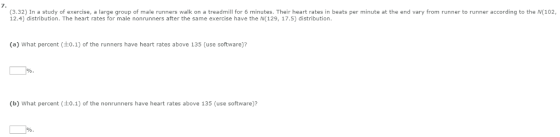 7 (3.32) In a study of exercise, a large group of male runners walk on a treadmill for 6 minutes. Their heart rates in beats per minute at the end vary from runner to runner according to the N(102, 12.4) distribution. The heart rates for male nonrunners after the same exercise have the N(129, 17.5) distribution (a) What percent (+0.1) of the runners have heart rates above 135 (use software)? (b) what percent (±0.1) of the nonrunners have heart rates above 135 (use software)?