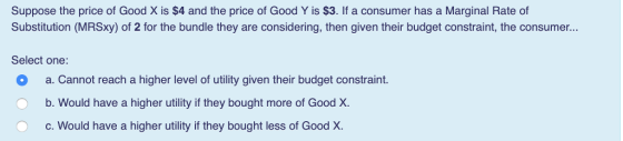 Suppose the price of Good X is $4 and the price of Good Y is $3. If a consumer has a Marginal Rate of Substitution (MRSxy) of 2 for the bundle they are considering, then given their budget constraint, the consumer... Select one O a. Cannot reach a higher level of utility given their budget constraint. Ob. Would have a higher utility if they bought more of Good X. c. Would have a higher utility if they bought less of Good X