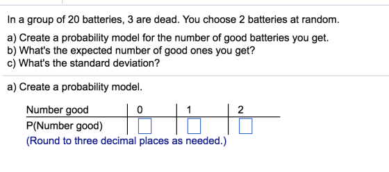 In a group of 20 batteries, 3 are dead. You choose 2 batteries at random a) Create a probability model for the number of good batteries you get. b) Whats the expected number of good ones you get? c) Whats the standard deviation? a) Create a probability model. Number good 0 2 P(Number good) (Round to three decimal places as needed.)
