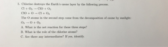 5. Chlorine destroys the Earths ozone layer by the following precess. CI + O3 → CIO +02 ClO + O → Cl +O2 The O atoms in the second step come from the decomposition of ozone by sunlight: A. What is the net reaction for these three steps? B. What is the role of the chlorine atoms? C. Are there any intermediates? If yes, identify