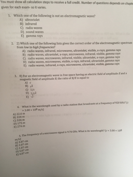You must show all calculation steps to receive a full credit. Number of questions depends on chapte given for each exam-so it varies. 1. Which one of the following is not an electromagnetic wave? A) ultraviolet B) infrared C) radio waves D) sound waves E) gamma rays 2. 2) Which one of the following lists gives the correct order of the electromagnetic spectrum from low to high frequencies? A) radio waves, infrared, microwaves, ultraviolet, visible, x-rays, gamma rays B) radio waves, ultraviolet, x-rays, microwaves, infrared, visible, gamma rays C) radio waves, microwaves, infrared, visible, ultraviolet, x-rays, gamma rays D) radio waves, microwaves, visible, x-rays, infrared, ultraviolet, gamma rays E) radio waves, infrared, x rays, microwaves, ultraviolet, visible, gamma rays 3. 8) For an electromagnetic wave in free space having an electric field of amplitude Eand a magnetic field of amplitude B, the ratio of B/E is equal to A) c B) c2 c) 1/c D) 1/c2 E) 4. What is the wavelength used by a radio station that broadcasts at a frequency of 920 kHz? (c -3.00 x 108 m/s) A) 22.6 m B) 226 m C) 326 m D) 175 m E) 276 m S. The frequency of a microwave signal is 9.76 GHz. What is its wavelength? (c 3.00x 108 m/s) A) 3.07 cm B) 2.07 cm C) 1.07 cm D) 5.07 cm E) 4.07 cm
