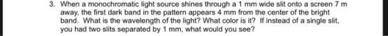3. When a monochromatic light source shines through a 1 mm wide slit onto a screen 7 m away, the first dark band in the pattern appears 4 mm from the center of the bright band. What is the wavelength of the light? What color is it? If instead of a single slit, you had two slits separated by 1 mm, what would you see?