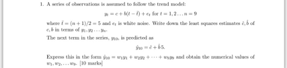 1. A series of observations is assumed to follow the trend model: where t (n + 1)/2 -5 and et is white noise. Write down the least squares estimates c, b of c,b in terms of y, y2.n The next term in the series, yio, is predicted as Express this in the form W, w2y2+ and obtain the numerical values of w2, . 10 marks
