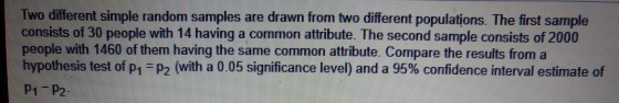 Two different simple random samples consists of 30 people with 14 having a common attribute. The second sample consists of 20