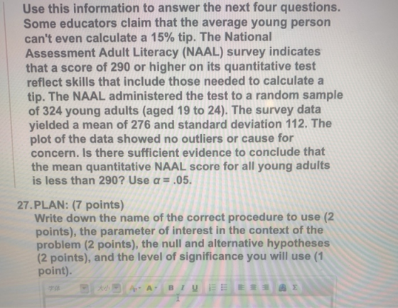 Use this information to answer the next four questions. Some educators claim that the average young person cant even calculate a 15% tip. The National Assessment Adult Literacy (NAAL) survey indicates that a score of 290 or higher on its quantitative test reflect skills that include those needed to calculate a tip. The NAAL administered the test to a random sample of 324 young adults (aged 19 to 24). The survey data yielded a mean of 276 and standard deviation 112. The plot of the data showed no outliers or cause for concern. Is there sufficient evidence to conclude that the mean quantitative NAAL score for all young adults is less than 290? Use α .05. 27.PLAN: (7 points) Write down the name of the correct procedure to use (2 points), the parameter of interest in the context of the problem (2 points), the null and alternative hypotheses (2 points), and the level of significance you will use (1 point). 字体