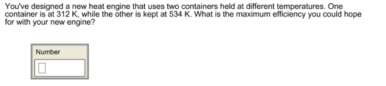 Youve designed a new heat engine that uses two containers held at different temperatures. One container is at 312 K, while the other is kept at 534 K. What is the maximum efficiency you could hope for with your new engine? Number