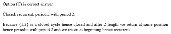 Option (C) is correct answer Closed, recurrent, periodic with period 2 Because,3 is a closed cycle hence closed and after 2 length we return at same position hence periodic with period 2 and we return at beginning hence recurrent.