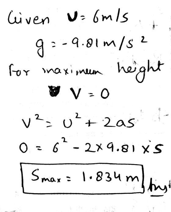 liven u omis g :-9.01 m/s2 for maximum height V = 0 v² = u²+2as 0=6?- 2x9.81 xs Smax = 1.834m hist