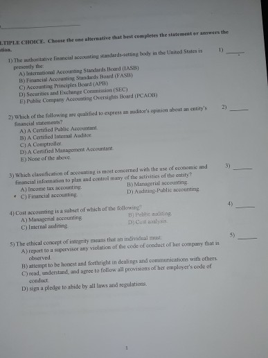 LTİP.E CHOICE. Choose the one alternative that best completes the statement or answers the 1) The uthoritative financial accousting standards-seting body in the United States is 1) presently the A) International Accounting Standards Board (IASB) B) Financial Accounting Standards Boand (FASB) C) Accounting Principles Board (APB) D) Securities and Exchange Coemmission (SEC) E) Public Coempany Accounting Oversights Board (PCAOB) 2) Which of the following are qualified to expeess an anoditors opinion about an entitys2) financial statements? A) A Certified Public Accounant B) A Certified Internal Auditor. C) A Comptroller D) A Certitied Management Accountan E) None of the above 3) Which classification of axcounting is most concerned with the use of economic and 3) fimsncial information to plan and control many of the activities of the entity A) Inconie tax accounting C)Financial accounting B) Managerial accounting. D) Auditing-Public acoourting 4) Cost accounting is a subset of which of the following 4) A) Managenial accnunting C) Internal auditing 8) Pablic aoditing 3) Cost aialysis 5) The ethical concept of imegrity means that an individual must. 5) A ) report to a sapervisor any viclation of the code of conduct of her company that is observed В) attempt to be hoest and forthright in dealings and conununications with others. C) read, understand, and agree to follow all provisons of her employers code of conduct D) sign a pledge to ahide by all laws and regulations