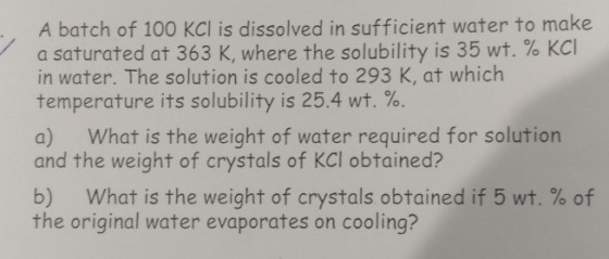 A batch of 100 KCI is dissolved in sufficient water to make a saturated at 363 K, where the solubility is 35 wt. % KCl in water. The solution is cooled to 293 K, at which temperature its solubility is 25.4 wt. %. a) What is the weight of water required for solution and the weight of crystals of KCI obtained? b) What is the weight of crystals obtained if 5 wt. % of the original water evaporates on cooling?