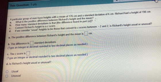 This Question: 5 pts A particular group of men have heights with a mean of 176 cm and a standard deviation of 6 cm Richard had a height of 196 cm. a. b. c. What is the positive difference between Richards height and the mean? How many standard deviations is that [the difference found in part (a)? Convert Richards height to a z score. d. f we consider usual heights to be those that convert to z scores between -2 and 2. is Richards height usual or unusual? a. The positive difference between Richards height and the mean is cm b. The difference is standard deviations. (Type an integer or decimal rounded to two decimal places as needed) c. The z score is (Type an integer or decimal rounded to two decimal places as needed) d. Is Richards height usual or unusual? O Usual O Unusual