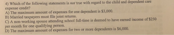 4) Which of the following statements is not true with regard to the child and dependent care expense credit? A) The maximum amount of expenses for one dependent is $3,000. B) Married taxpayers must file joint returns. C) A non-working spouse attending school full-time is deemed to have earned income of $250 D) The maximum amount of expenses for two or more dependents is $6,000.
