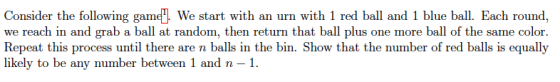 Consider the following game We start with an urn with 1 red ball and 1 blue ball. Each round, we reach in and grab a ball at random, then return that ball plus one more ball of the same color Repeat this process until there are n balls in the bin. Show that the number of red balls is equally likely to be any number between 1 and n -1.