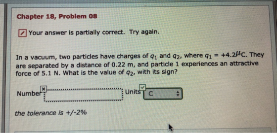 Chapter 18, Problem 08 Your answer is partially correct. Try again. In a vacuum, two particles have charges of q1 and q2, where q1 = +4.2f. They are separated by a distance of 0.22 m, and particle 1 experiences an attractive force of 5.1 N. What is the value of q2, with its sign? Number s Units the tolerance is +/-2%