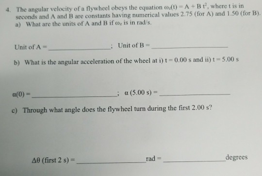 4. The angular velocity of a flywheel obeys the equation o.0)-A+Bt, where t is in A and B are constants having numerical values 2.75 (for A) and 1.50 (for B). a) What are the units of A and B if oz is in rad/s. Unit of A Unit of B b) What is the angular acceleration of the wheel at i) 0.00 s and ii) 5.00 s a(0) = α (5.00 s)- c) Through what angle does the flywheel turn during the first 2.00 s? A0 (first 2 s)- rad degrees
