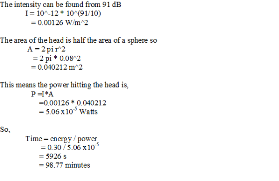 The intensity can be found from 91 dB I 10-12* 10 91/10) 0.00 1 26 win12 The area of the head is half the area of a sphere so A-2 pi r2 2 pi 0.08 2 -0.040212m 2 This means the power hitting the head is, P-I*A -0.00126 0.040212 5.06x10 Watts So, T ime- energv/power 0.30/5.06 x10 -5926s 98.77 minutes