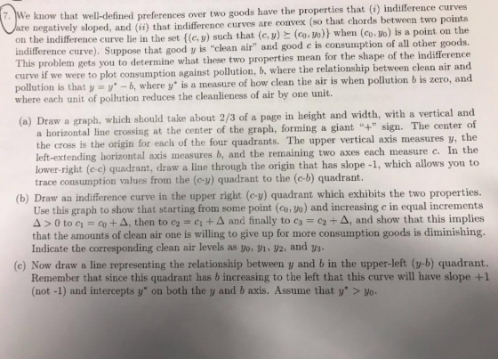 curves Ve know that well-defined preferences over two goods have the properties that (i) indifference e negatively sloped, and (i) that indifference curves are convex (so that chords between two points the indifference curve lie in the set {(c, y) such that (c,y)と(co, 30)) when (co, yo) is a point on the indifference curve). Suppose that good y is clean air and good c is consumption of all other goods. is problem gets you to determine what these two properties mean for the shape of the indifference curve if we were to plot consumption against pollution, b, where the relationship between clean air and pollution is that y y*-b, where y* is a measure of how clean the air is when pollution b is zero, and Th one unit where each unit of pollution reduces the cleanlieness of air by (a) Draw a graph, which should take about 2/3 of a page in height and width, with a vertical and ontal line crossing at the center of the graph, forming a giant sign. The center of the cross is the origin for each of the four quadrants. The upper vertical axis measures y, the left-extending horizontal axis measures b, and the remaining two axes each measure c. In the lower-right (c-c) quadrant, draw a line through the origin that has slope -1, which allows you to trace consumption values from the (c-y) quadrant to the (c-b) quadrant (b) Draw an indifference curve in the upper right (c-y) quadrant which exhibits the two properties. Use this graph to show that starting from some point (co, yo) and increasing c in equal increments Δ > 0 to c,-co + Δ, then to C2 = cit Δ and finally to c3-c2+ Δ, and show that this mples that the amounts of clean air one is willing to give up for more consumption goods is diminishing. Indicate the corresponding clean air levels as yo, g1, y2, and ys. (c) Now draw a line representing the relationship between y and b in the upper-left (y-b) quadrant. Remember that since this quadrant has b increasing to the left that this curve will have slope +1 (not -1) and intercepts y on both the y and b axis. Assume that y > yo