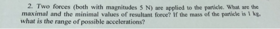 2. Two forces (both with magnitudes 5 N) are applied to the particle. What are the maximal and the minimal values of resultant force? If the mass of the particle is I kg, what is the range of possible accelerations?