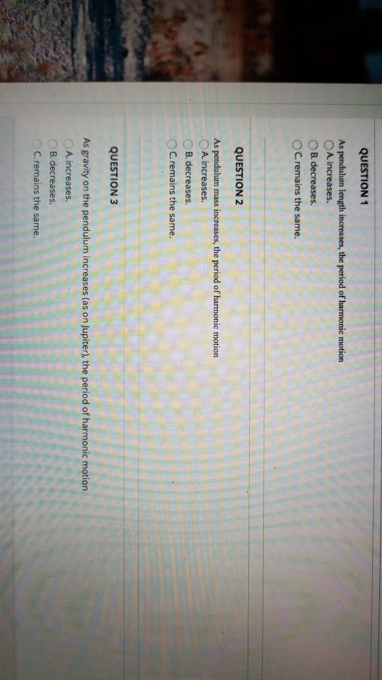 QUESTION 1 As pendulum length increases, the period of harmonic motion O A. increases 。B. decreases. OC.remains the same. QUESTION 2 As pendulum mass increases, the period of harmonic motion A. increases. B. decreases ° C. remains the same QUESTION3 As gravity on the pendulum increases (as on Jupiter), the period of harmonic motion A. increases B. decreases. C. remains the same.