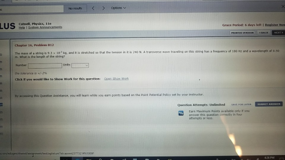 No results Optionsv Cutnell, Physics, 11e sten Announcements Grace Period: 6 days left I Register Nov PRINTER VERSION 4 BACK NEXT Chapter 16, Problem 012 ass of a string is 9.3 x 103 kg, and it is stretched so that the tension in it is 240 N. A transverse wave traveling on this string has a frequency of 180 Hz and a wavelength of 0.50 m. What is the length of the string? Number the tolerance is +/-2% Click if you would like to Show Work for this question: Units Open Show Work By accessing this Question Assistance, you will learn while you earn points based on the Point Potential Policy set by your instructor Question Attempts: Unlimited SAVE FOR LATER Earn Maximum Points available only if you answer this question correctly in four attempts or less. 4:26 PM