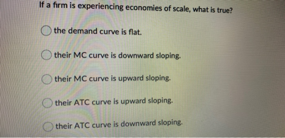 If a firm is experiencing economies of scale, what is true? the demand curve is flat. their MC curve is downward sloping. the