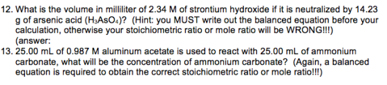 12. What is the volume in milliliter of 2.34 M of strontium hydroxide if it is neutralized by 14.23 g of arsenic acid (H3AsO4)? (Hint: you MUST write out the balanced equation before your calculation, otherwise your stoichiometric ratio or mole ratio will be WRONG!!) (answer: 13. 25.00 mL of 0.987 M aluminum acetate is used to react with 25.00 mL of ammonium carbonate, what will be the concentration of ammonium carbonate? (Again, a balanced equation is required to obtain the correct stoichiometric ratio or mole ratio!!!)