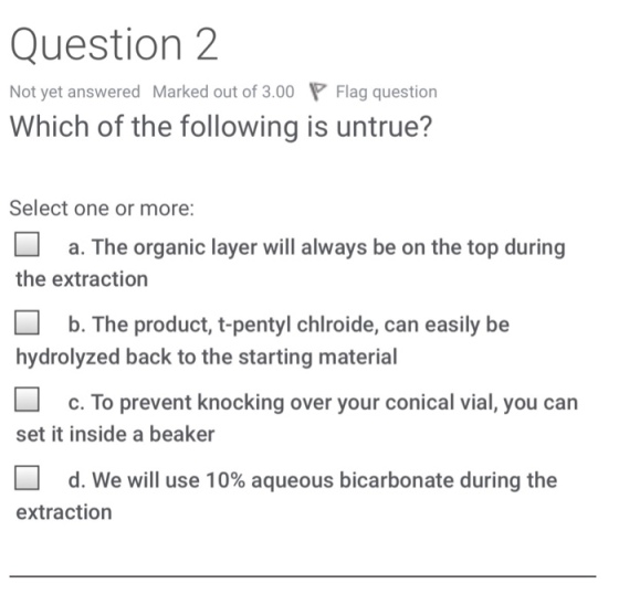 Question 2 Not yet answered Marked out of 3.00 Flag question Which of the following is untrue? Select one or more a. The organic layer will always be on the top during the extraction □ b. The product, t-pentyl chlroide, can easily be hydrolyzed back to the starting material c. To prevent knocking over your conical vial, you carn set it inside a beaker □ d. We will use 10% aqueous bicarbonate during the extraction